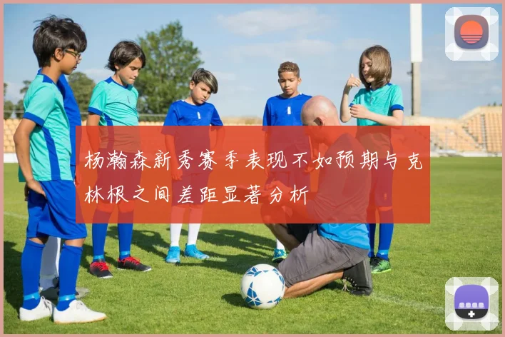 杨瀚森新秀赛季表现不如预期与克林根之间差距显著分析