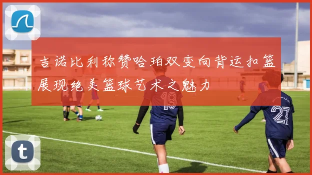 吉诺比利称赞哈珀双变向背运扣篮展现绝美篮球艺术之魅力