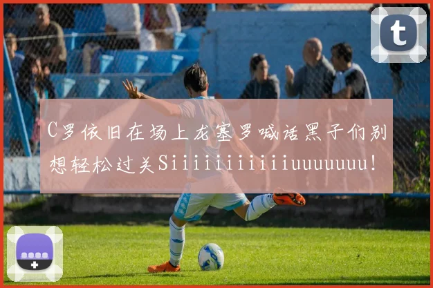 C罗依旧在场上龙塞罗喊话黑子们别想轻松过关Siiiiiiiiiiiuuuuuuu！