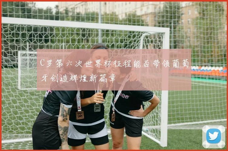 C罗第六次世界杯征程能否带领葡萄牙创造辉煌新篇章