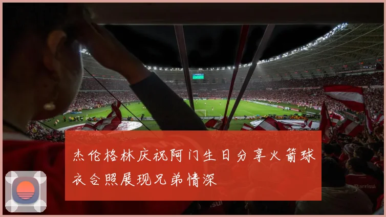 杰伦格林庆祝阿门生日分享火箭球衣合照展现兄弟情深