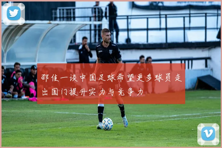 邵佳一谈中国足球希望更多球员走出国门提升实力与竞争力