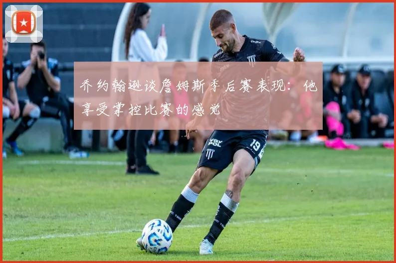 乔约翰逊谈詹姆斯季后赛表现：他享受掌控比赛的感觉