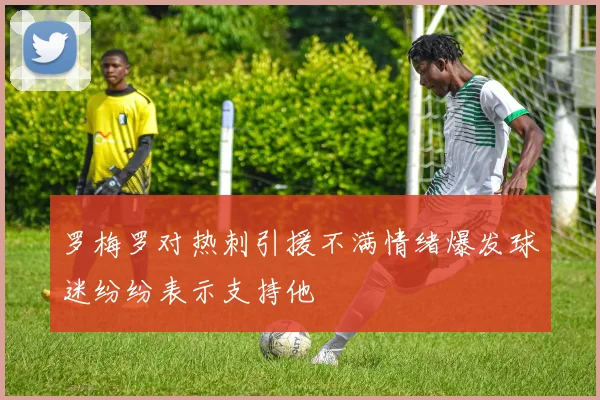 罗梅罗对热刺引援不满情绪爆发球迷纷纷表示支持他