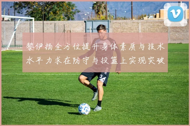 黎伊扬全方位提升身体素质与技术水平力求在防守与投篮上实现突破