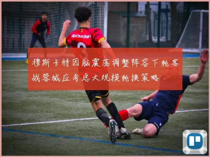 穆斯卡特因脑震荡调整阵容下轮客战蓉城应考虑大规模轮换策略