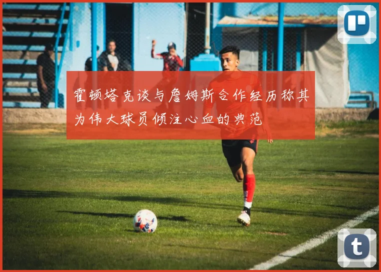 霍顿塔克谈与詹姆斯合作经历称其为伟大球员倾注心血的典范
