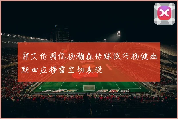 郭艾伦调侃杨瀚森传球技巧杨健幽默回应穆雷空切表现