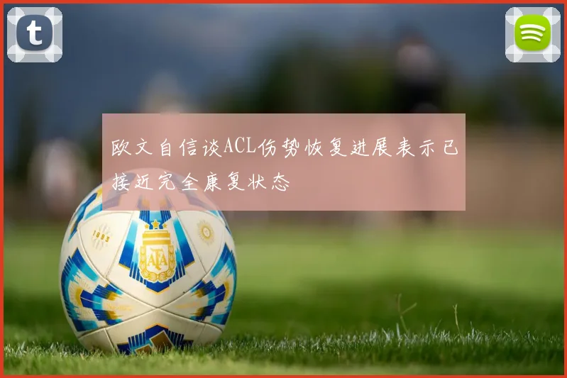 欧文自信谈ACL伤势恢复进展表示已接近完全康复状态