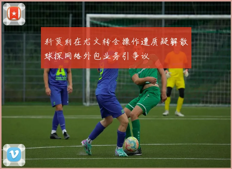 科莫利在尤文转会操作遭质疑解散球探网络外包业务引争议