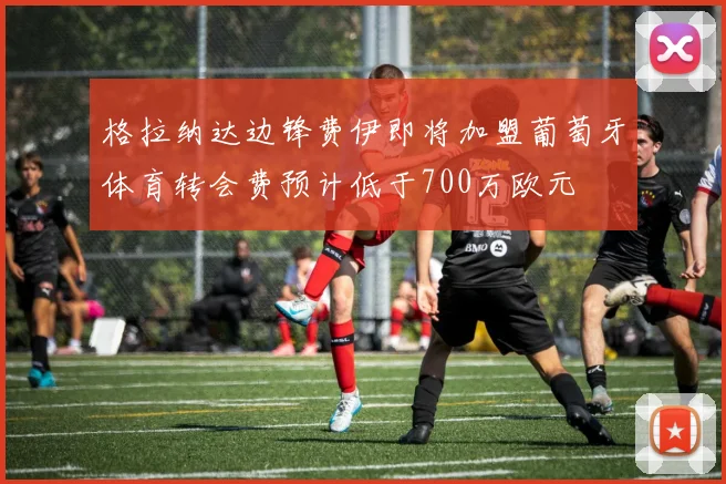格拉纳达边锋费伊即将加盟葡萄牙体育转会费预计低于700万欧元