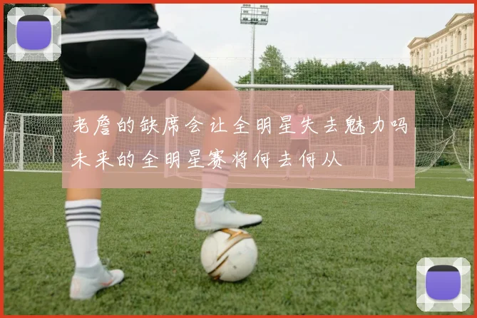 老詹的缺席会让全明星失去魅力吗未来的全明星赛将何去何从