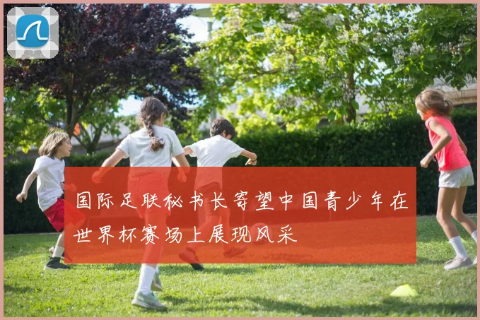 国际足联秘书长寄望中国青少年在世界杯赛场上展现风采