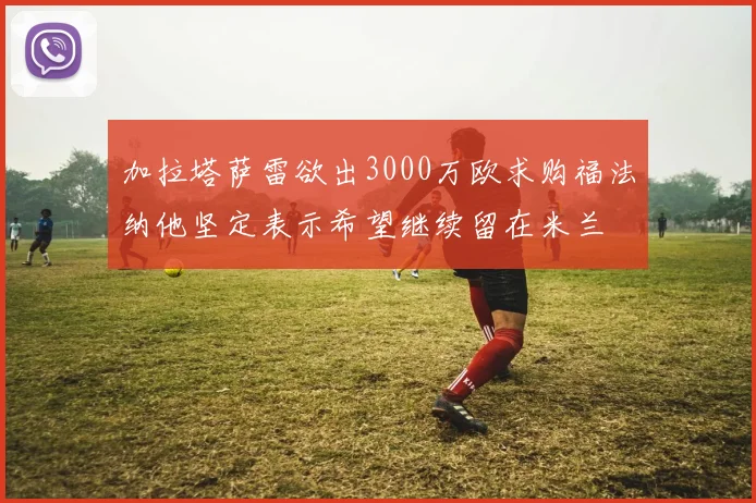 加拉塔萨雷欲出3000万欧求购福法纳他坚定表示希望继续留在米兰