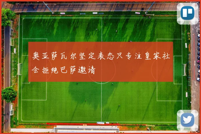 奥亚萨瓦尔坚定表态只专注皇家社会拒绝巴萨邀请