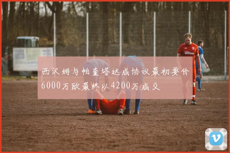 西汉姆与帕奎塔达成协议最初要价6000万欧最终以4200万成交