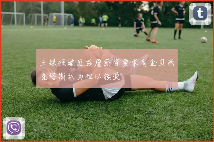 土媒报道厄兹詹薪资要求高企贝西克塔斯认为难以接受