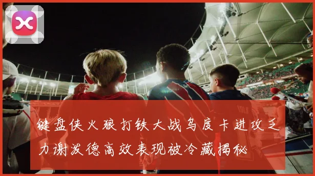 键盘侠火狼打铁大战乌度卡进攻乏力谢泼德高效表现被冷藏揭秘