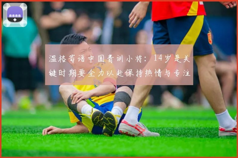 温格寄语中国青训小将：14岁是关键时期要全力以赴保持热情与专注