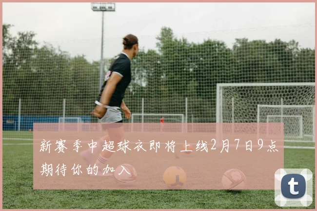新赛季中超球衣即将上线2月7日9点期待你的加入