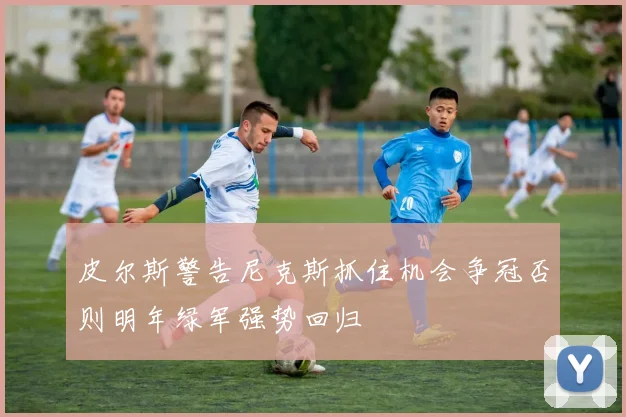 皮尔斯警告尼克斯抓住机会争冠否则明年绿军强势回归