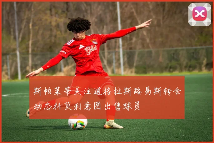 斯帕莱蒂关注道格拉斯路易斯转会动态科莫利意图出售球员