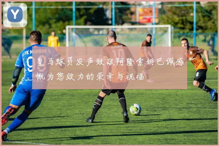 皇马球员发声致敬阿隆索姆巴佩感慨为您效力的荣幸与祝福