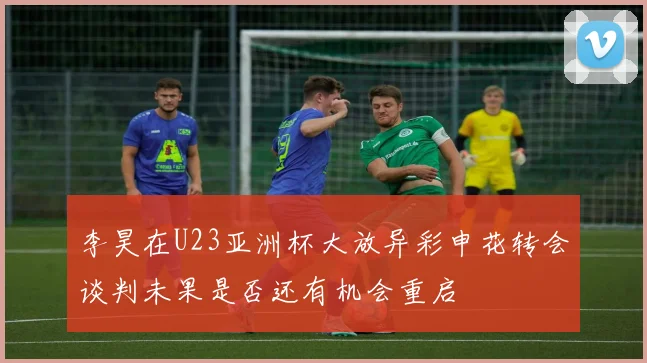 李昊在U23亚洲杯大放异彩申花转会谈判未果是否还有机会重启