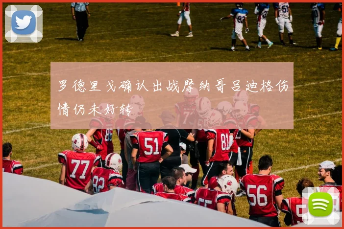 罗德里戈确认出战摩纳哥吕迪格伤情仍未好转