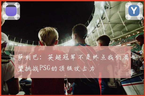 萨利巴：英超冠军不是终点我们渴望挑战PSG的顶级攻击力
