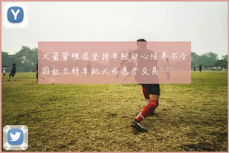 火箭管理层坚持年轻核心培养不会因杜兰特年纪大而急于交易