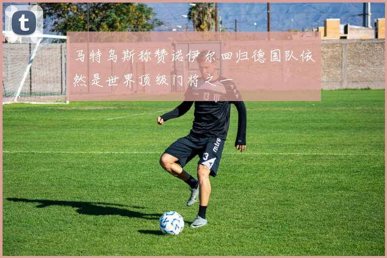 马特乌斯称赞诺伊尔回归德国队依然是世界顶级门将之一