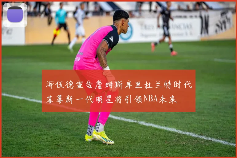 海伍德宣告詹姆斯库里杜兰特时代落幕新一代明星将引领NBA未来